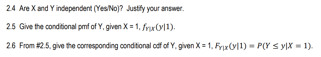 2.4 Are X and Y independent (Yes/No)? Justify your answer.
2.5 Give the conditional pmf of Y, given X = 1, fy|x (y|1).
2.6 From #2.5, give the corresponding conditional cdf of Y, given X = 1, Fyjx (y|1) = P(Y < y[X = 1).
