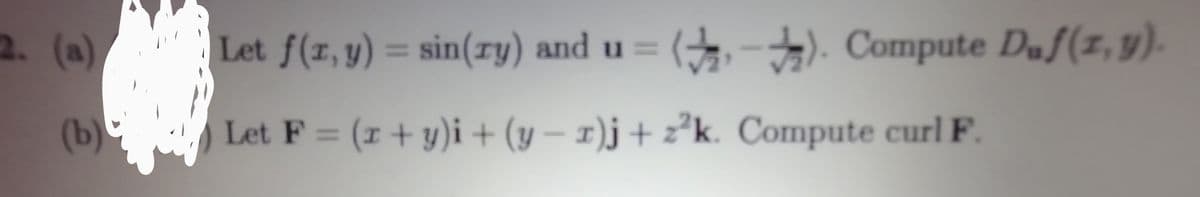 2. (a) (, -). Compute Duf(z, y).
Let f(r, y) = sin(ry) and u =
%3D
(b) .
Let F = (r + y)i + (y – 1)j + z²k. Compute curl F.
