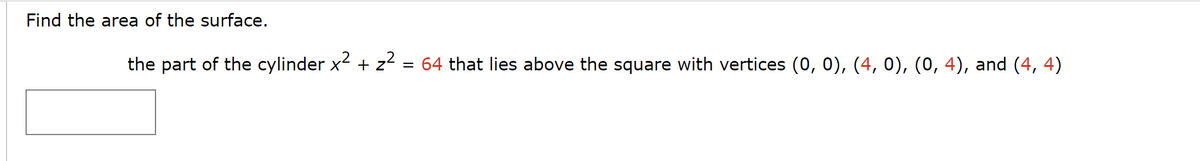 Find the area of the surface.
2
the part of the cylinder x² + z² = 64 that lies above the square with vertices (0, 0), (4, 0), (0, 4), and (4, 4)