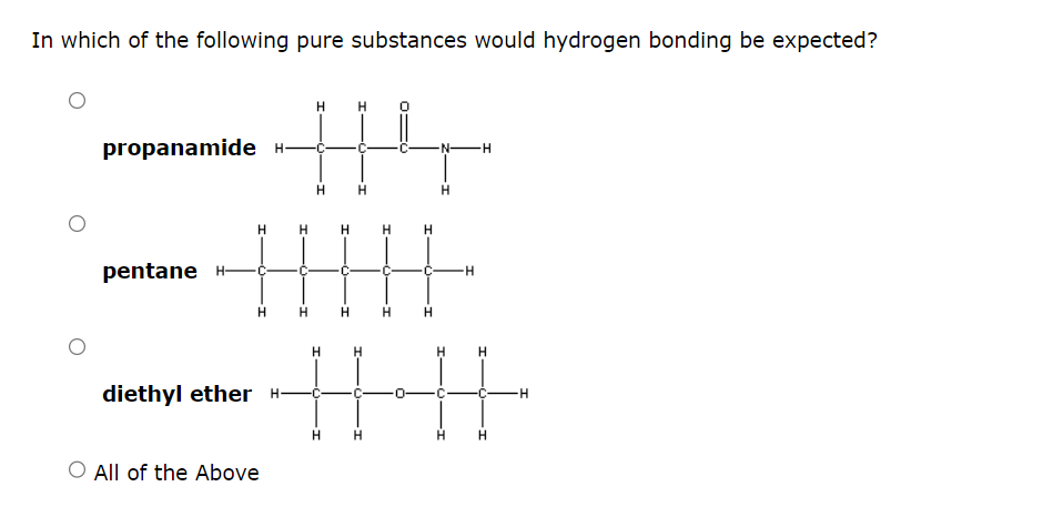 In which of the following pure substances would hydrogen bonding be expected?
propanamide H
pentane H-
diethyl ether
H
414
H
H
H
H
H H
|||||
H
H
O All of the Above
Н
N- H
H
Н
H
Н
Н
HHHH
Н
Н Н
H
н
-H
