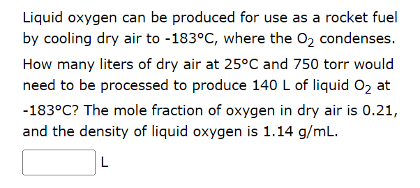 Liquid oxygen can be produced for use as a rocket fuel
by cooling dry air to -183°C, where the O₂ condenses.
How many liters of dry air at 25°C and 750 torr would
need to be processed to produce 140 L of liquid O₂ at
-183°C? The mole fraction of oxygen in dry air is 0.21,
and the density of liquid oxygen is 1.14 g/mL.
L