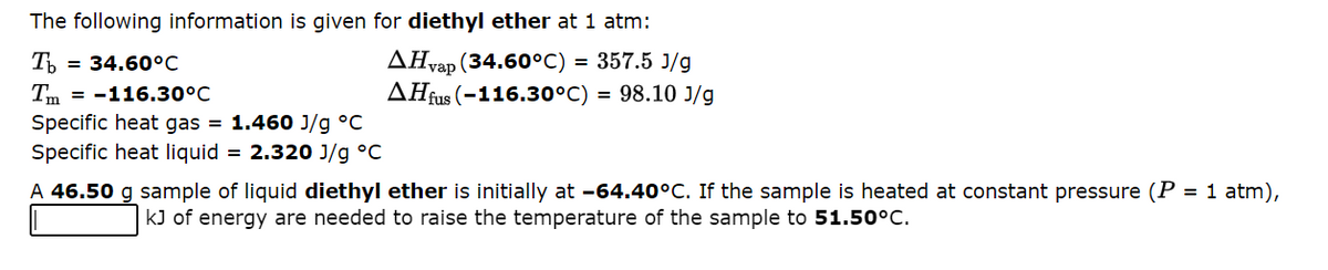 The following information is given for diethyl ether at 1 atm:
Tb = 34.60°C
AHvap (34.60°C) = 357.5 J/g
Tm = -116.30°C
AHfus (-116.30°C) = 98.10 J/g
Specific heat gas = 1.460 J/g °C
Specific heat liquid = 2.320 J/g °C
A 46.50 g sample of liquid diethyl ether is initially at -64.40°C. If the sample is heated at constant pressure (P = 1 atm),
kJ of energy are needed to raise the temperature of the sample to 51.50°C.