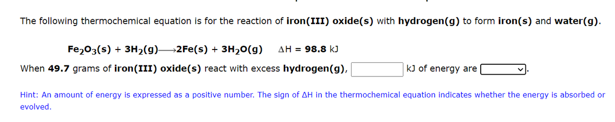 The following thermochemical equation is for the reaction of iron(III) oxide(s) with hydrogen (g) to form iron(s) and water(g).
Fe2O3(s) + 3H₂(g)—2Fe(s) + 3H₂O(g) AH = 98.8 kJ
When 49.7 grams of iron(III) oxide(s) react with excess hydrogen(g),
kJ of energy are
Hint: An amount of energy is expressed as a positive number. The sign of AH in the thermochemical equation indicates whether the energy is absorbed or
evolved.