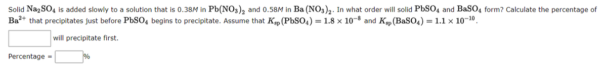 Solid Na2SO4 is added slowly to a solution that is 0.38M in Pb(NO3)2 and 0.58M in Ba(NO3)2. In what order will solid PbSO4 and BaSO4 form? Calculate the percentage of
Ba²+ that precipitates just before PbSO4 begins to precipitate. Assume that Ksp (PbSO4) = 1.8 × 10-8 and Ksp (BaSO4)
= 1.1 x 10-10
will precipitate first.
Percentage =
%