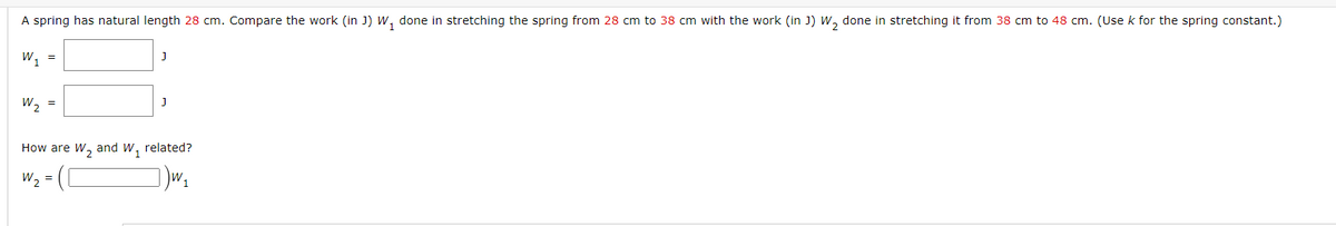 A spring has natural length 28 cm. Compare the work (in J) w, done in stretching the spring from 28 cm to 38 cm with the work (in J) W, done in stretching it from 38 cm to 48 cm. (Use k for the spring constant.)
w, =
W2 =
How are W, and W, related?
W2 =
