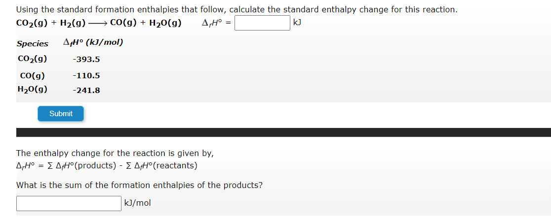 Using the standard formation enthalpies that follow, calculate the standard enthalpy change for this reaction.
CO₂(g) + H₂(g) →→→ CO(g) + H₂O(g) A,H° =
kJ
Species AfH° (kJ/mol)
CO₂(g)
CO(g)
H₂O(g)
-393.5
-110.5
-241.8
Submit
The enthalpy change for the reaction is given by,
AH° => AH° (products) - A#° (reactants)
What is the sum of the formation enthalpies of the products?
kJ/mol