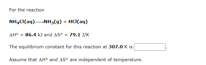For the reaction
NH4Cl(aq) NH3(g) + HCl(aq)
AH° = 86.4 kJ and AS° = 79.1 J/K
The equilibrium constant for this reaction at 307.0 K is
Assume that AH° and AS° are independent of temperature.