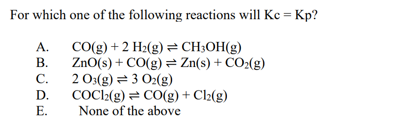 For which one of the following reactions will Kc = Kp?
CO(g) + 2 H₂(g) ⇒ CH3OH(g)
ZnO(s) + CO(g) = Zn(s) + CO₂(g)
2 O3(g) 3 O2(g)
ABCDE
A.
B.
C.
D.
E.
COC12(g) = CO(g) + Cl₂(g)
None of the above