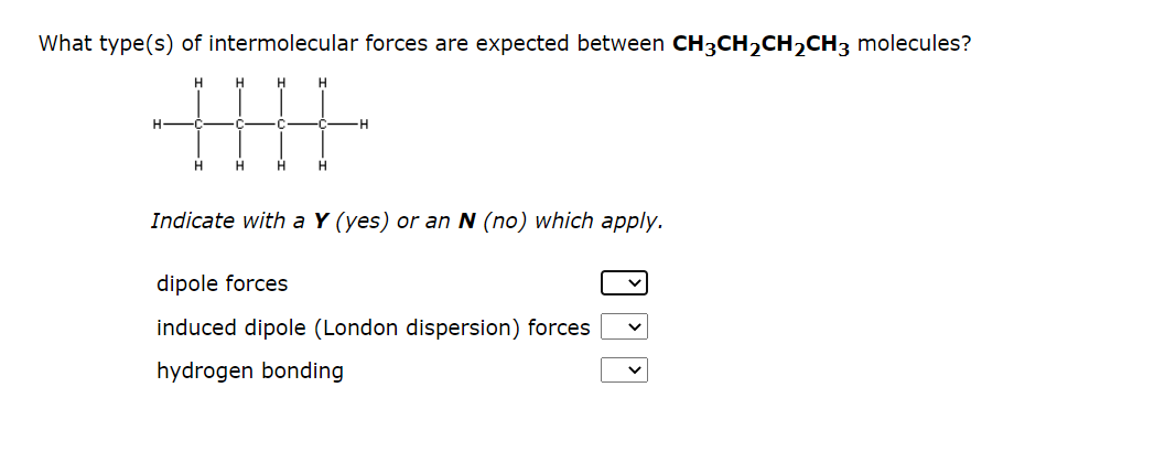 What type(s) of intermolecular forces are expected between CH3CH₂CH₂CH3 molecules?
H
H
H
H
H
H
H
H
H
-H
Indicate with a Y (yes) or an N (no) which apply.
dipole forces
induced dipole (London dispersion) forces
hydrogen bonding
V