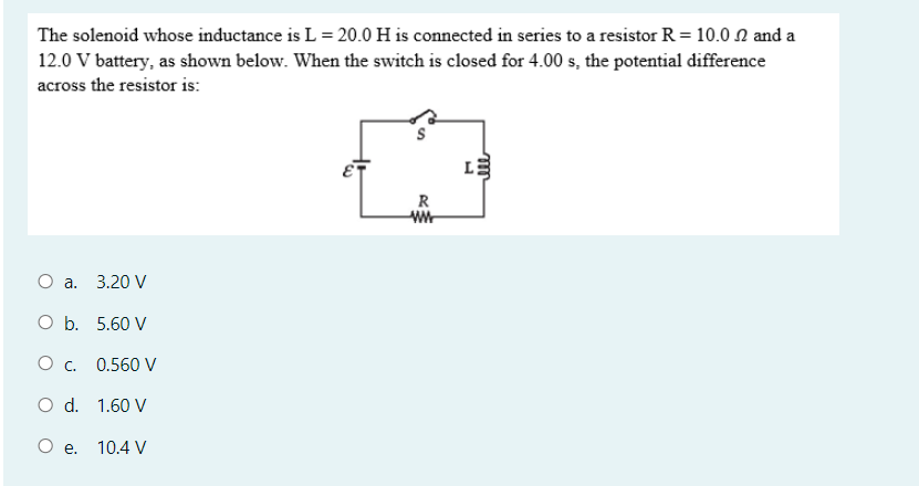 The solenoid whose inductance is L = 20.0 H is connected in series to a resistor R = 10.0 2 and a
12.0 V battery, as shown below. When the switch is closed for 4.00 s, the potential difference
across the resistor is:
R
О а. 3.20 V
O b. 5.60 V
О с.
0.560 V
O d. 1.60 V
O e.
10.4 V
