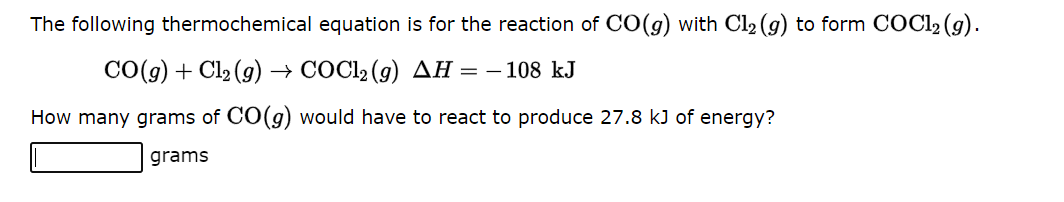 The following thermochemical equation is for the reaction of CO(g) with Cl₂ (g) to form COC1₂ (g).
CO(g) + Cl₂(g) → COC1₂ (9) AH = - 108 kJ
How many grams of CO(g) would have to react to produce 27.8 kJ of energy?
grams