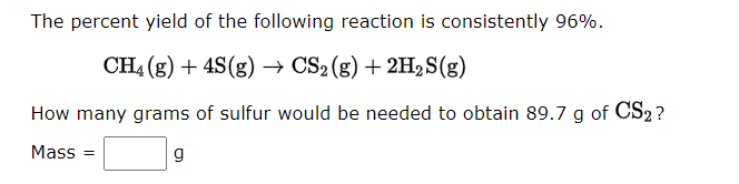 The percent yield of the following reaction is consistently 96%.
CH4 (g) + 4S(g) → CS2 (g) + 2H₂S(g)
How many grams of sulfur would be needed to obtain 89.7 g of CS2?
Mass=
g