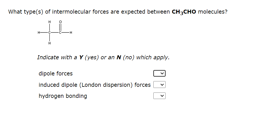 What type(s) of intermolecular forces are expected between CH3CHO molecules?
H
+4
H-
H
H
Indicate with a Y (yes) or an N (no) which apply.
dipole forces
induced dipole (London dispersion) forces
hydrogen bonding
