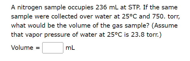 A nitrogen sample occupies 236 mL at STP. If the same
sample were collected over water at 25°C and 750. torr,
what would be the volume of the gas sample? (Assume
that vapor pressure of water at 25°C is 23.8 torr.)
Volume =
mL
