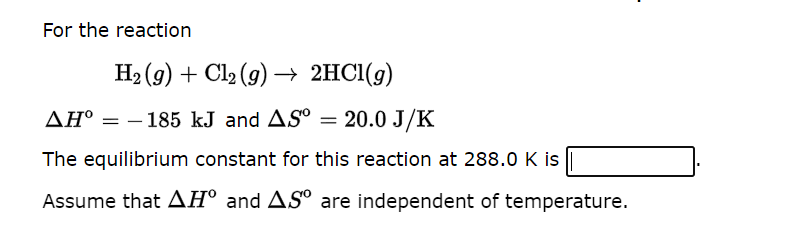 For the reaction
H₂(g) + Cl₂ (g) → 2HCl(g)
AH° = 185 kJ and AS⁰ = 20.0 J/K
The equilibrium constant for this reaction at 288.0 K is
Assume that AH° and AS are independent of temperature.