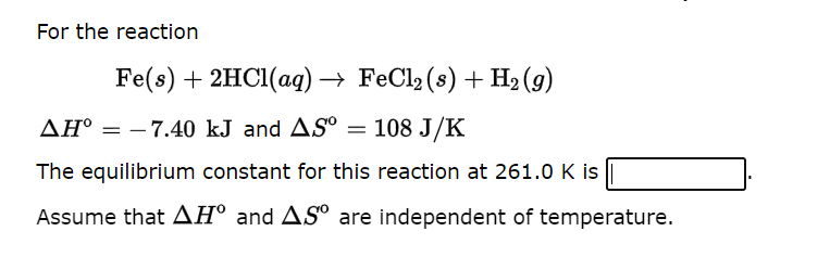 For the reaction
Fe(s) + 2HCl(aq) → FeCl2 (s) + H₂ (9)
AH° -7.40 kJ and AS
= 108 J/K
The equilibrium constant for this reaction at 261.0 K is
Assume that AH° and AS are independent of temperature.
=