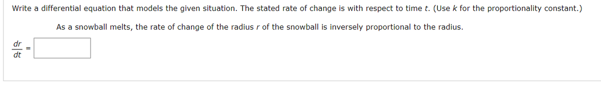 Write a differential equation that models the given situation. The stated rate of change is with respect to time t. (Use k for the proportionality constant.)
As a snowball melts, the rate of change of the radius r of the snowball is inversely proportional to the radius.
dr
dt
