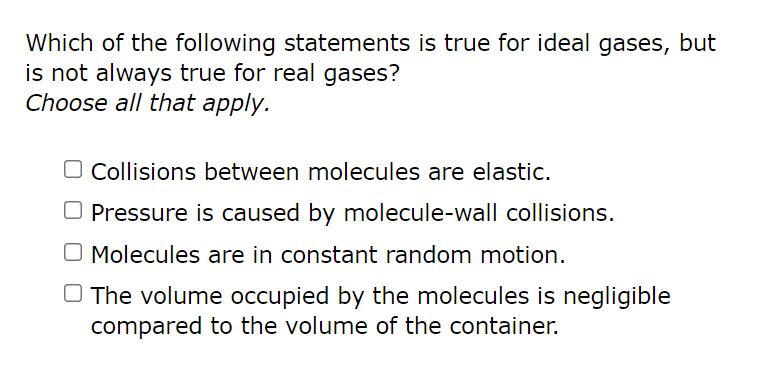 Which of the following statements is true for ideal gases, but
is not always true for real gases?
Choose all that apply.
Collisions between molecules are elastic.
Pressure is caused by molecule-wall collisions.
O Molecules are in constant random motion.
The volume occupied by the molecules is negligible
compared to the volume of the container.
