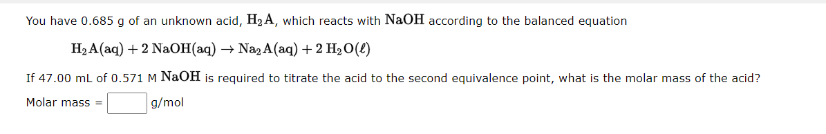 You have 0.685 g of an unknown acid, H₂A, which reacts with NaOH according to the balanced equation
H₂A(aq) + 2 NaOH(aq) → Na₂ A(aq) + 2 H₂O(l)
If 47.00 mL of 0.571 M NaOH is required to titrate the acid to the second equivalence point, what is the molar mass of the acid?
Molar mass =
g/mol