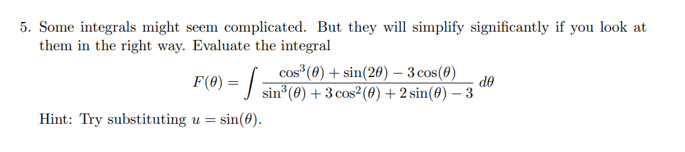 5. Some integrals might seem complicated. But they will simplify significantly if you look at
them in the right way. Evaluate the integral
cos (0) + sin(20) – 3 cos(0)
F(0)
de
sin (0) + 3 cos² (0) + 2 sin(0) – 3
Hint: Try substituting u =
sin(0).
