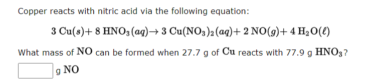 Copper reacts with nitric acid via the following equation:
3 Cu(s) + 8 HNO3(aq) → 3 Cu(NO3)2 (aq) + 2 NO(g) + 4H₂O(l)
What mass of NO can be formed when 27.7 g of Cu reacts with 77.9 g HNO3?
g NO
