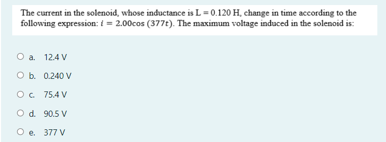 The current in the solenoid, whose inductance is L = 0.120 H, change in time according to the
following expression: i = 2.00cos (377t). The maximum voltage induced in the solenoid is:
a.
12.4 V
O b. 0.240 V
О с. 75.4 V
O d. 90.5 V
О е. 377 V
