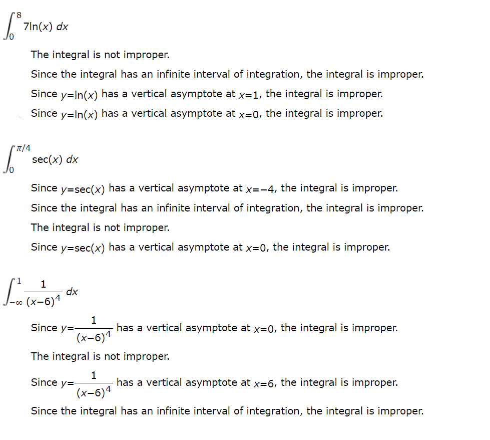 7In(x) dx
The integral is not improper.
Since the integral has an infinite interval of integration, the integral is improper.
Since y=In(x) has a vertical asymptote at x=1, the integral is improper.
Since y=In(x) has a vertical asymptote at x=0, the integral is improper.
sec(x) dx
Since y=sec(x) has a vertical asymptote at x=-4, the integral is improper.
Since the integral has an infinite interval of integration, the integral is improper.
The integral is not improper.
Since y=sec(x) has a vertical asymptote at x=0, the integral is improper.
1
1
dx
(x-6)4
1
has a vertical asymptote at x=0, the integral is improper.
Since y=-
(x-6)4
The integral is not improper.
1
has a vertical asymptote at x=6, the integral is improper.
(x-6)4
Since y=
Since the integral has an infinite interval of integration, the integral is improper.
