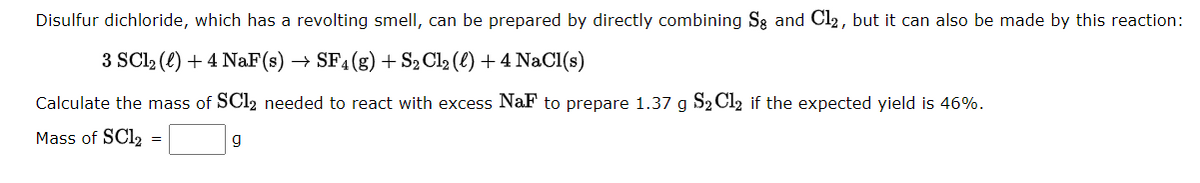 Disulfur dichloride, which has a revolting smell, can be prepared by directly combining Se and Cl₂, but it can also be made by this reaction:
3 SC1₂ (1) + 4 NaF (s) → SF4 (g) + S₂ Cl₂ (l) + 4 NaCl(s)
Calculate the mass of SC12 needed to react with excess NaF to prepare 1.37 g S₂ Cl2 if the expected yield is 46%.
Mass of SC12
=
g