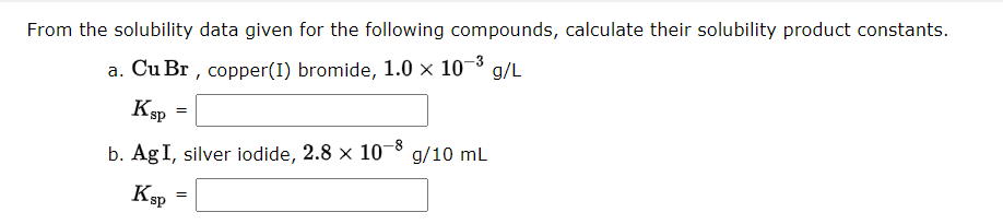 From the solubility data given for the following compounds, calculate their solubility product constants.
a. Cu Br, copper (1) bromide, 1.0 × 10-³ g/L
Ksp
b. Ag I, silver iodide, 2.8 × 10-8 g/10 mL
Ksp
=
=