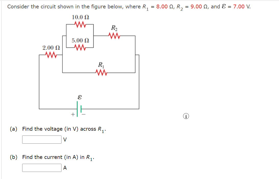 Consider the circuit shown in the figure below, where R, = 8.00 N, R, = 9.00 N, and Ɛ = 7.00 V.
10.0 N
R2
5.00 N
2.00 N
(a) Find the voltage (in V) across R,.
1'
V
(b) Find the current (in A) in R,.
A
