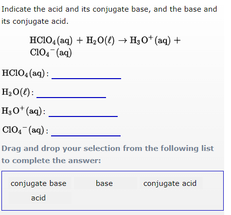 Indicate the acid and its conjugate base, and the base and
its conjugate acid.
HC1O4 (aq) + H₂O(l) → H3O+ (aq) +
C1O4 (aq)
HC1O4 (aq):
H₂O(l):
H3O+ (aq):
C1O4 (aq):
Drag and drop your selection from the following list
to complete the answer:
conjugate base
acid
base
conjugate acid