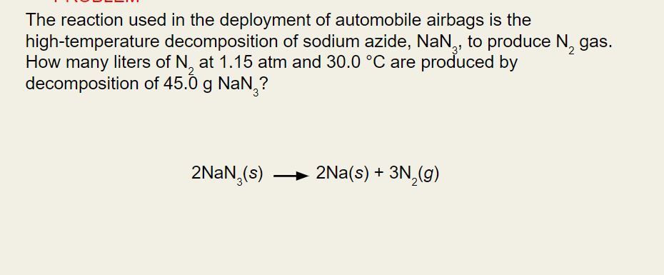 The reaction used in the deployment of automobile airbags is the
high-temperature decomposition of sodium azide, NaN, to produce N₂ gas.
How many liters of N, at 1.15 atm and 30.0 °C are produced by
2
decomposition
of 45.0 g NaN₂?
2NaN (s) → 2Na(s) + 3N₂(g)