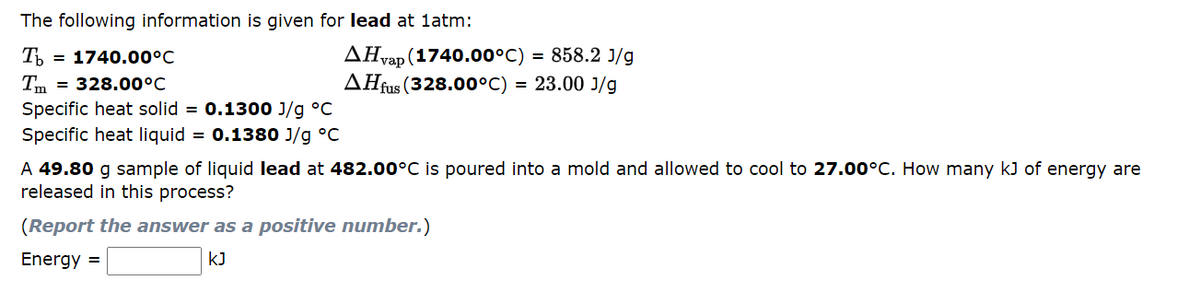 The following information is given for lead at 1atm:
Tb = 1740.00°C
Tm = 328.00°C
Specific heat solid = 0.1300 J/g °C
Specific heat liquid = 0.1380 J/g °C
AHvap (1740.00°C) = 858.2 J/g
AHfus (328.00°C) = 23.00 J/g
A 49.80 g sample of liquid lead at 482.00°C is poured into a mold and allowed to cool to 27.00°C. How many kJ of energy are
released in this process?
(Report the answer as a positive number.)
Energy =
KJ