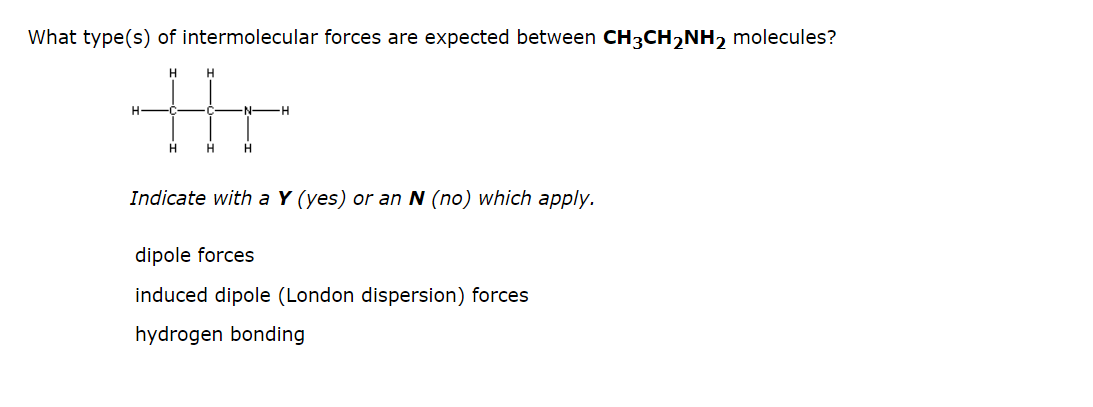 What type(s) of intermolecular forces are expected between CH3CH₂NH₂ molecules?
H
H
thr
H
H
H
H
Indicate with a Y (yes) or an N (no) which apply.
dipole forces
induced dipole (London dispersion) forces
hydrogen bonding
