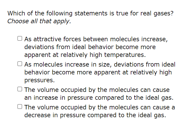 Which of the following statements is true for real gases?
Choose all that apply.
As attractive forces between molecules increase,
deviations from ideal behavior become more
apparent at relatively high temperatures.
As molecules increase in size, deviations from ideal
behavior become more apparent at relatively high
pressures.
O The volume occupied by the molecules can cause
an increase in pressure compared to the ideal gas.
O The volume occupied by the molecules can cause a
decrease in pressure compared to the ideal gas.