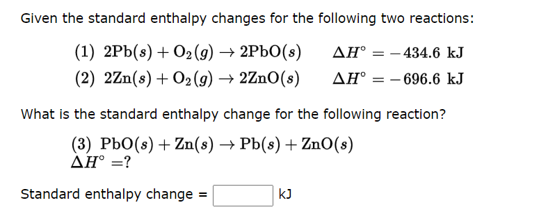 Given the standard enthalpy changes for the following two reactions:
(1) 2Pb(s) + O₂(g) → 2PbO(s)
(2) 2Zn(s) + O₂(g) → 2ZnO(s)
Standard enthalpy change =
AH-434.6 kJ
AH° -696.6 kJ
What is the standard enthalpy change for the following reaction?
(3) PbO(s) + Zn(s) → Pb(s) + ZnO(s)
AH° = ?
KJ
=