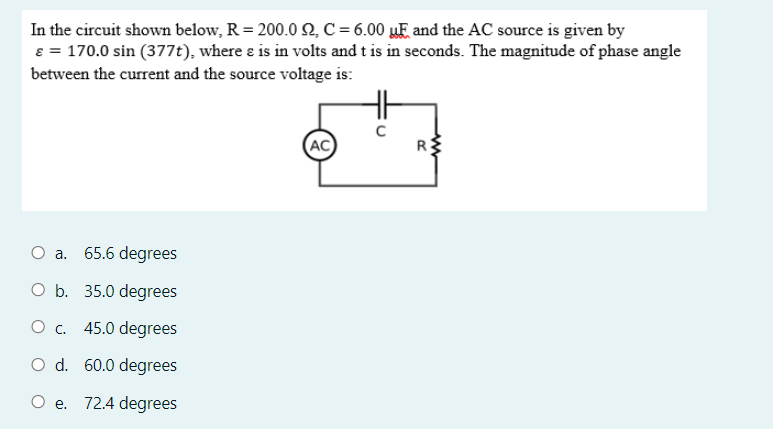 In the circuit shown below, R= 200.0 2, C = 6.00 µE and the AC source is given by
8 = 170.0 sin (377t), where ɛ is in volts and t is in seconds. The magnitude of phase angle
between the current and the source voltage is:
H
(AC
R
O a. 65.6 degrees
O b. 35.0 degrees
Oc.
45.0 degrees
O d. 60.0 degrees
O e.
72.4 degrees
