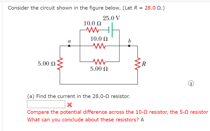 Consider the circuit shown in the figure below. (Let R = 28.0 N.)
25.0 V
10.0 N
10.0 N
5.00 N
R
5.00 N
i
(a) Find the current in the 28.0-N resistor.
Compare the potential difference across the 10-0 resistor, the 5-0 resistor
What can you conclude about these resistors? A

