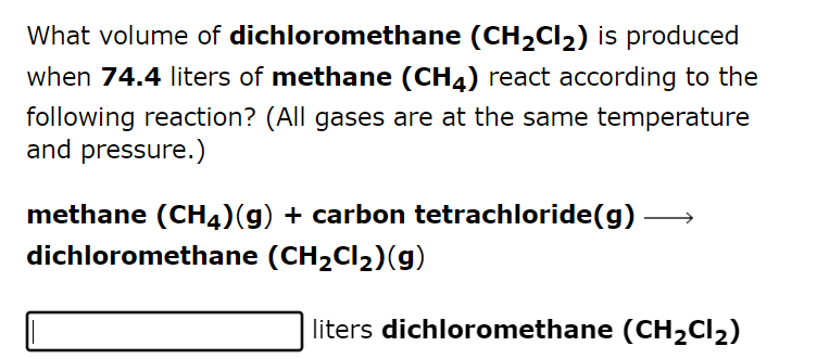What volume of dichloromethane (CH₂Cl₂) is produced
when 74.4 liters of methane (CH4) react according to the
following reaction? (All gases are at the same temperature
and pressure.)
methane (CH4)(g) + carbon tetrachloride(g)
dichloromethane (CH₂Cl₂)(g)
liters dichloromethane (CH₂Cl₂)