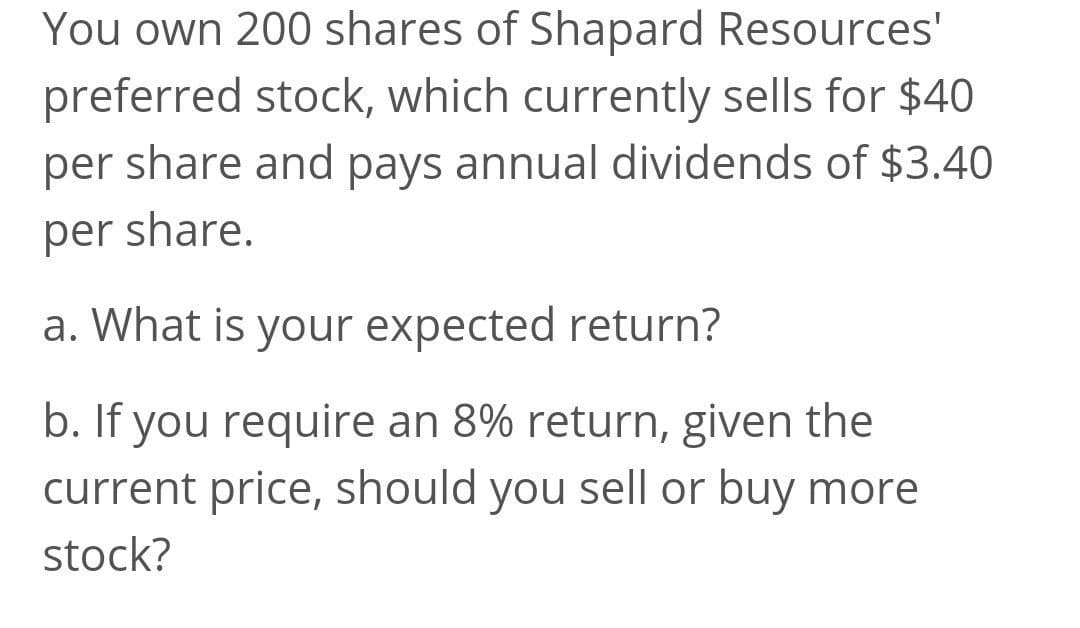 You own 200 shares of Shapard Resources'
preferred stock, which currently sells for $40
per share and pays annual dividends of $3.40
per share.
a. What is your expected return?
b. If you require an 8% return, given the
current price, should you sell or buy more
stock?
