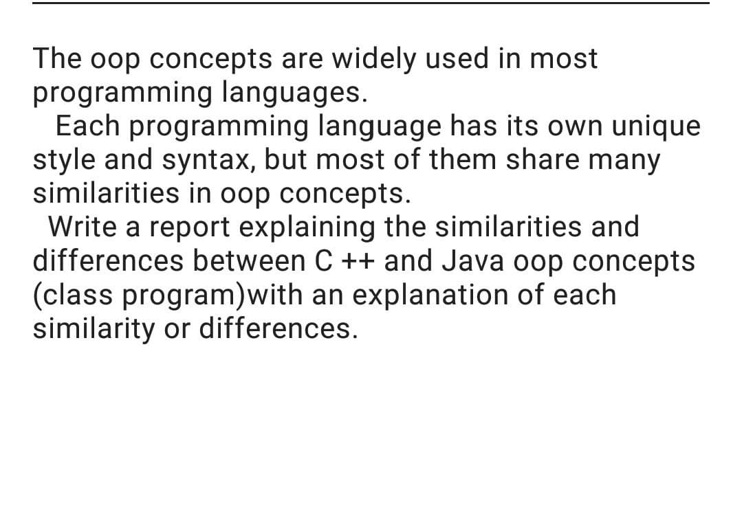 The oop concepts are widely used in most
programming languages.
Each programming language has its own unique
style and syntax, but most of them share many
similarities in oop concepts.
Write a report explaining the similarities and
differences between C ++ and Java oop concepts
(class program)with an explanation of each
similarity or differences.

