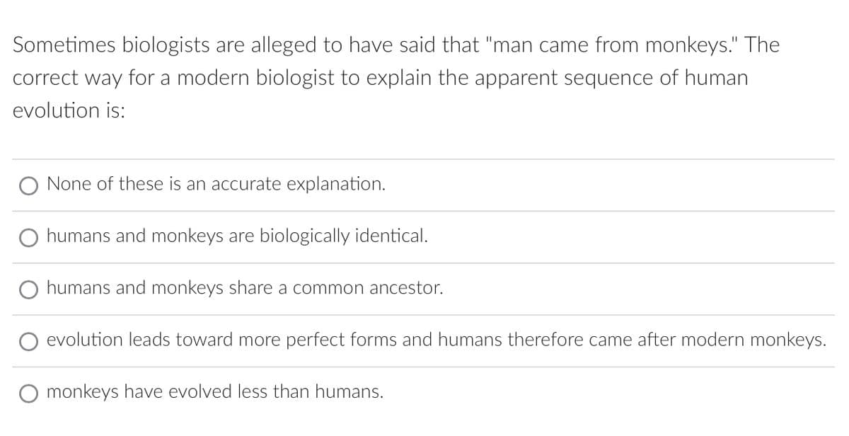 Sometimes biologists are alleged to have said that "man came from monkeys." The
correct way for a modern biologist to explain the apparent sequence of human
evolution is:
None of these is an accurate explanation.
O humans and monkeys are biologically identical.
O humans and monkeys share a common ancestor.
evolution leads toward more perfect forms and humans therefore came after modern monkeys.
monkeys have evolved less than humans.