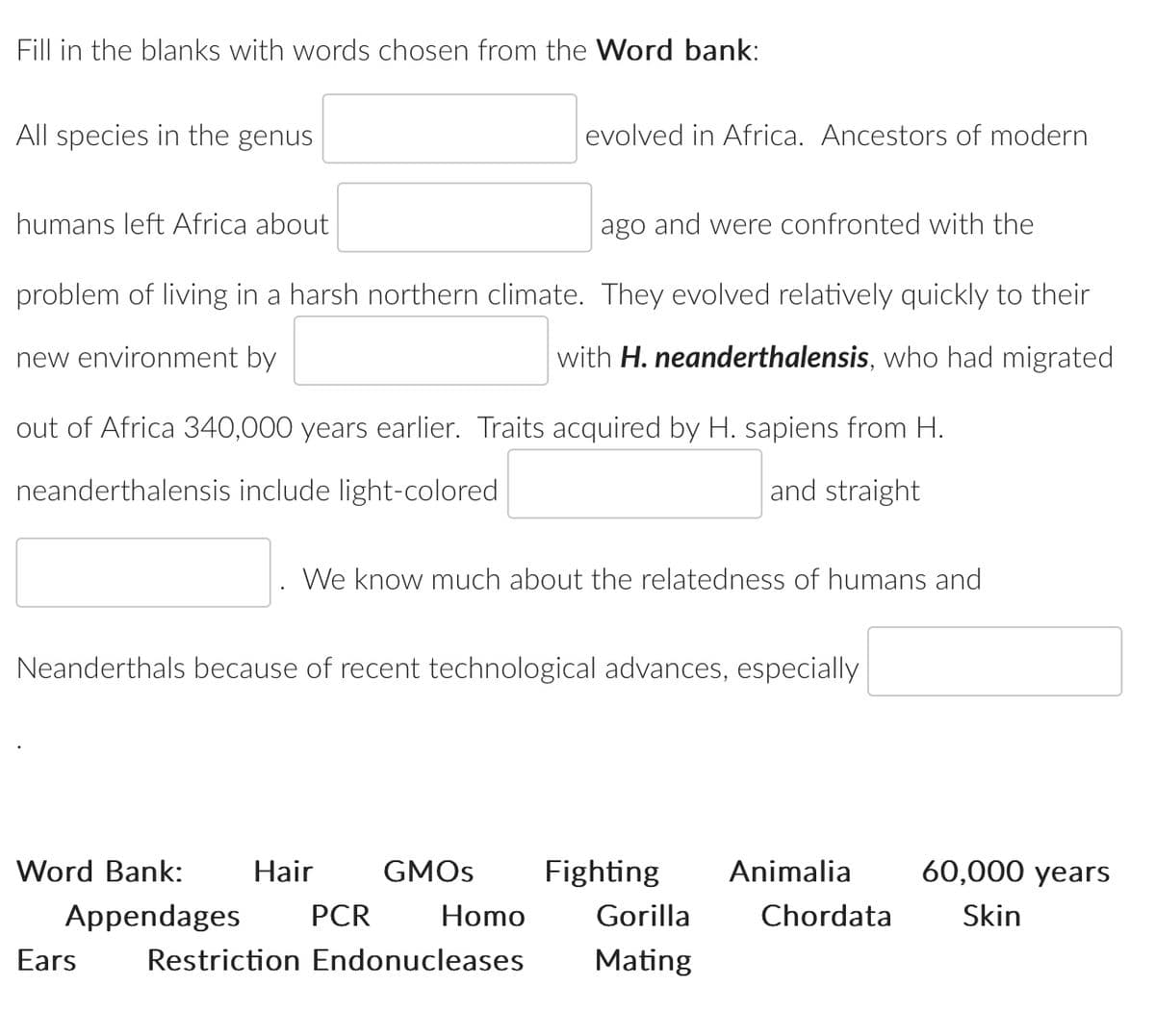 Fill in the blanks with words chosen from the Word bank:
All species in the genus
humans left Africa about
ago and were confronted with the
problem of living in a harsh northern climate. They evolved relatively quickly to their
with H. neanderthalensis, who had migrated
new environment by
out of Africa 340,000 years earlier. Traits acquired by H. sapiens from H.
neanderthalensis include light-colored
and straight
Word Bank:
Neanderthals because of recent technological advances, especially
Appendages
We know much about the relatedness of humans and
Hair
evolved in Africa. Ancestors of modern
PCR
GMOs
Homo
Ears Restriction Endonucleases
Fighting Animalia
Gorilla
Mating
Chordata
60,000 years
Skin