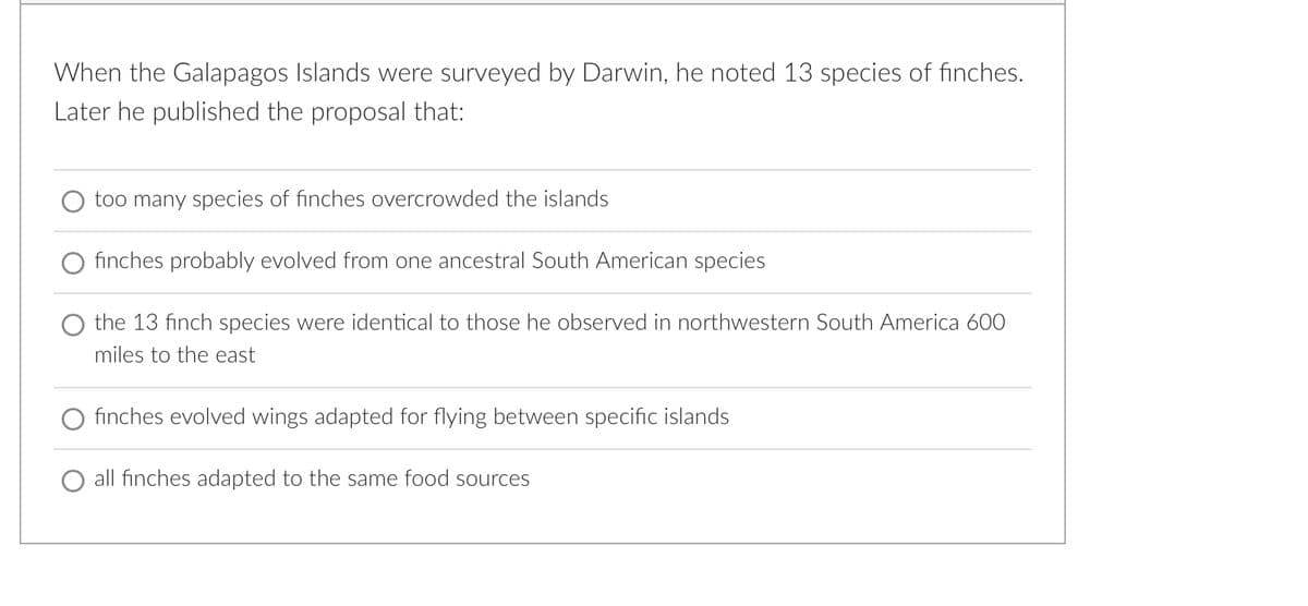 When the Galapagos Islands were surveyed by Darwin, he noted 13 species of finches.
Later he published the proposal that:
too many species of finches overcrowded the islands
finches probably evolved from one ancestral South American species
the 13 finch species were identical to those he observed in northwestern South America 600
miles to the east
finches evolved wings adapted for flying between specific islands
all finches adapted to the same food sources