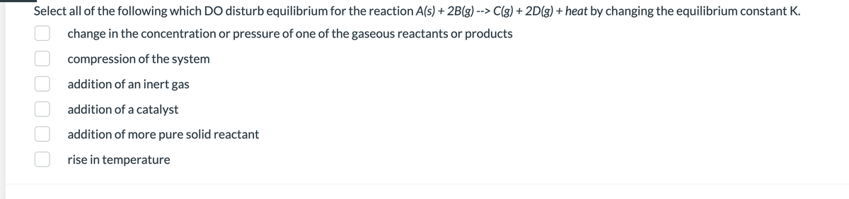 Select all of the following which DO disturb equilibrium for the reaction A(s) + 2B(g) --> C(g) + 2D(g) + heat by changing the equilibrium constant K.
change in the concentration or pressure of one of the gaseous reactants or products
compression of the system
addition of an inert gas
addition of a catalyst
addition of more pure solid reactant
rise in temperature
