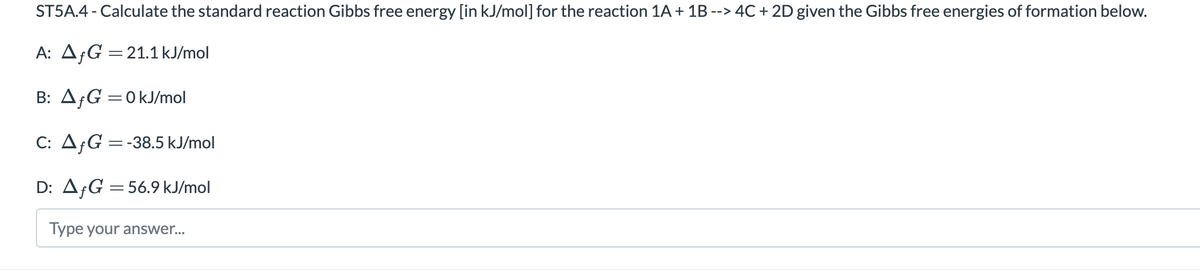 ST5A.4 - Calculate the standard reaction Gibbs free energy [in kJ/mol] for the reaction 1A+ 1B --> 4C + 2D given the Gibbs free energies of formation below.
A: A¡G =21.1 kJ/mol
B: A¡G =0kJ/mol
||
C: A;G =-38.5 kJ/mol
D: A¡G = 56.9 kJ/mol
Type your answer...
