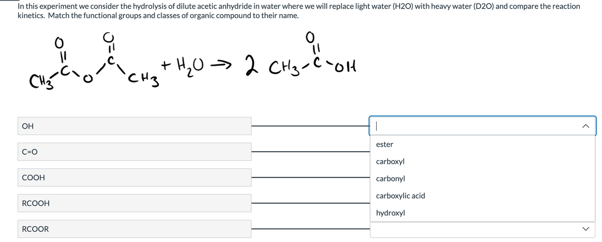 In this experiment we consider the hydrolysis of dilute acetic anhydride in water where we will replace light water (H2O) with heavy water (D2O) and compare the reaction
kinetics. Match the functional groups and classes of organic compound to their name.
O
+ H202 CH3COH
=
CHgC,
CH3
^
OH
C=O
COOH
RCOOH
RCOOR
T
ester
carboxyl
carbonyl
carboxylic acid
hydroxyl