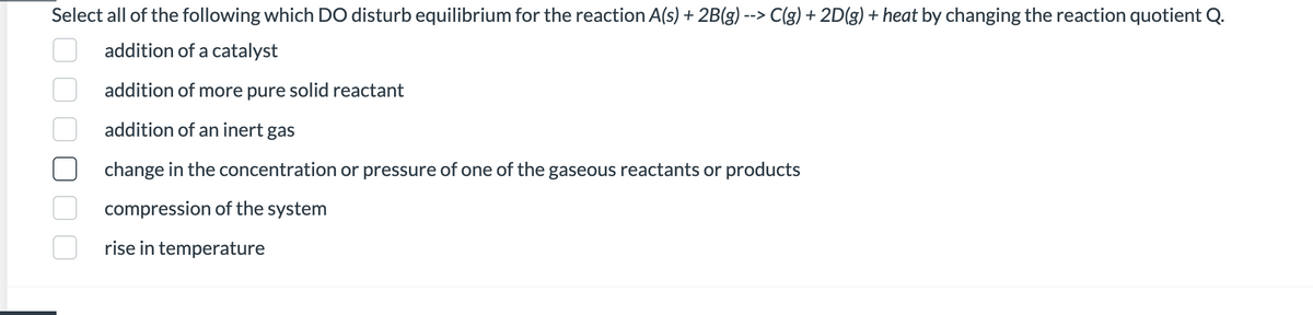 Select all of the following which DO disturb equilibrium for the reaction A(s) + 2B(g) --> C(g) + 2D(g) + heat by changing the reaction quotient Q.
addition of a catalyst
addition of more pure solid reactant
addition of an inert gas
change in the concentration or pressure of one of the gaseous reactants or products
compression of the system
rise in temperature
