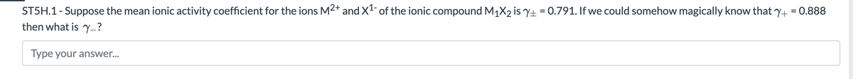 ST5H.1- Suppose the mean ionic activity coefficient for the ions M2* and X- of the ionic compound M1X2 is Y+ = 0.791. If we could somehow magically know that y+ = 0.888
then what is y_?
Type your answer..
