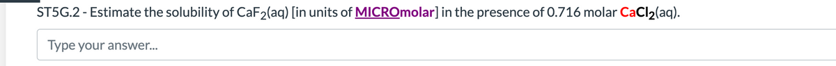 ST5G.2 - Estimate the solubility of CaF2(aq) [in units of MICROmolar] in the presence of 0.716 molar CaCl2(aq).
Type your answer...
